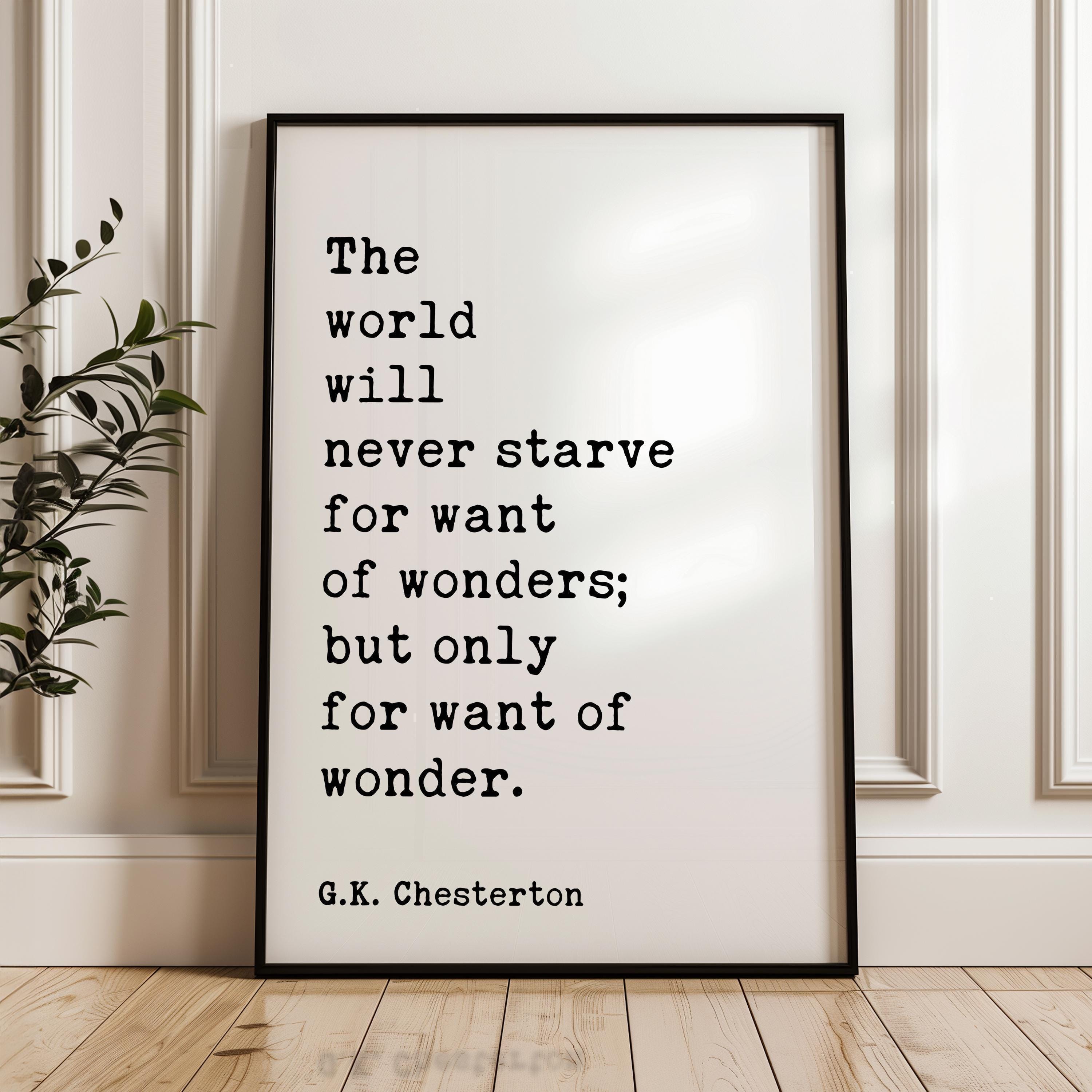 The world will never starve for want of wonders; but only for want of wonder. G.K. Chesterton Quote Typography Art Print (1909)