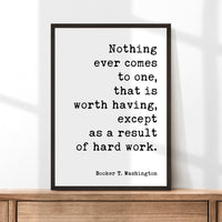 Booker T. Washington Quote - Nothing ever comes to one, that is worth having, except as a result of hard work. Typography Art Print