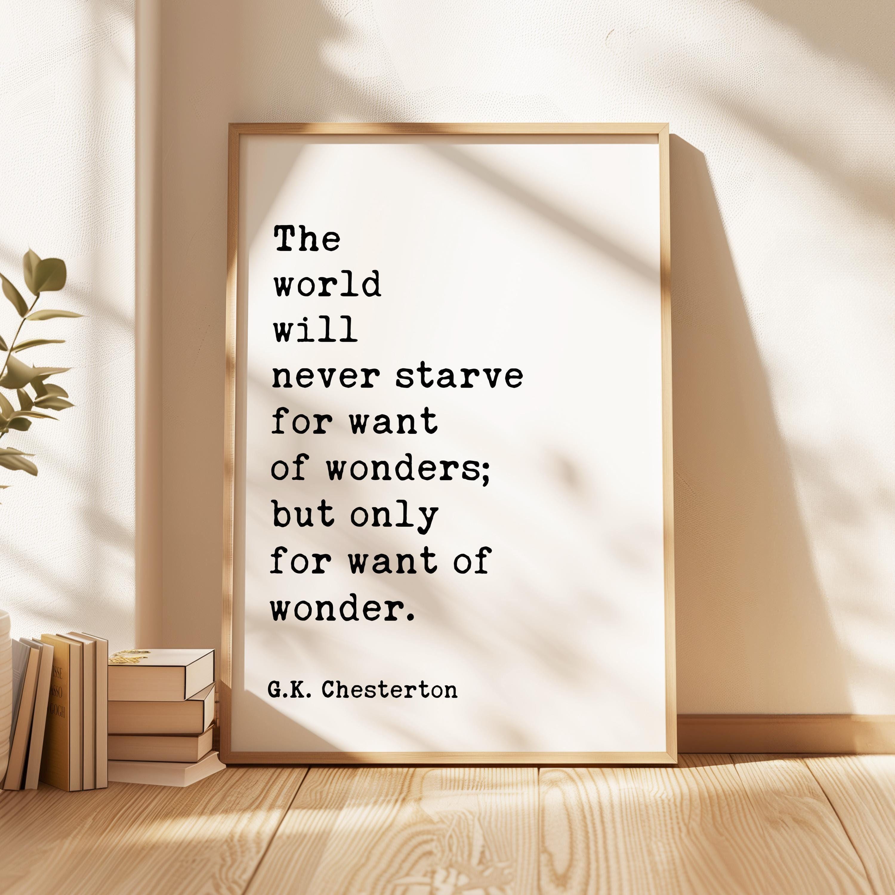 The world will never starve for want of wonders; but only for want of wonder. G.K. Chesterton Quote Typography Art Print (1909)