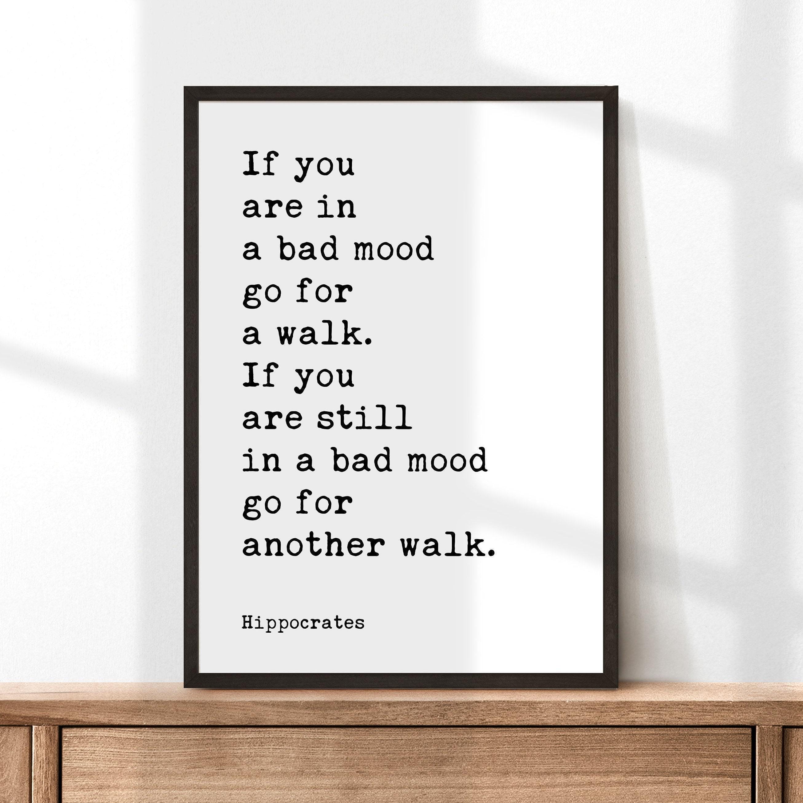 If you are in a bad mood go for a walk. If you are still in a bad mood go for another walk. Hippocrates Quote Art Print