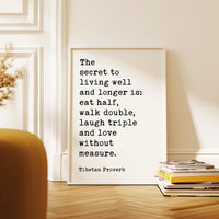 The secret to living well and longer is: eat half, walk double, laugh triple and love without measure. Tibetan Proverb Typography Art Print