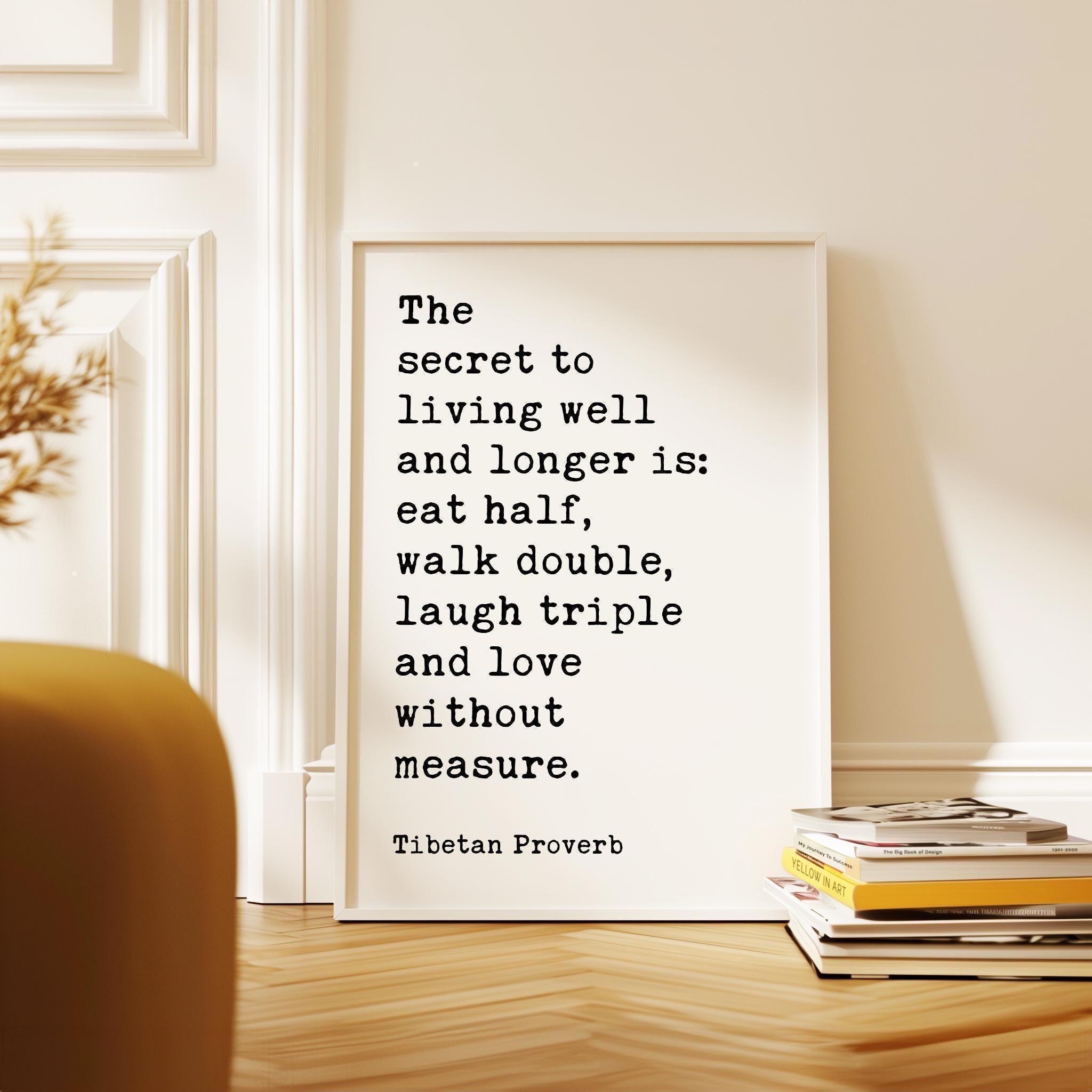 The secret to living well and longer is: eat half, walk double, laugh triple and love without measure. Tibetan Proverb Typography Art Print