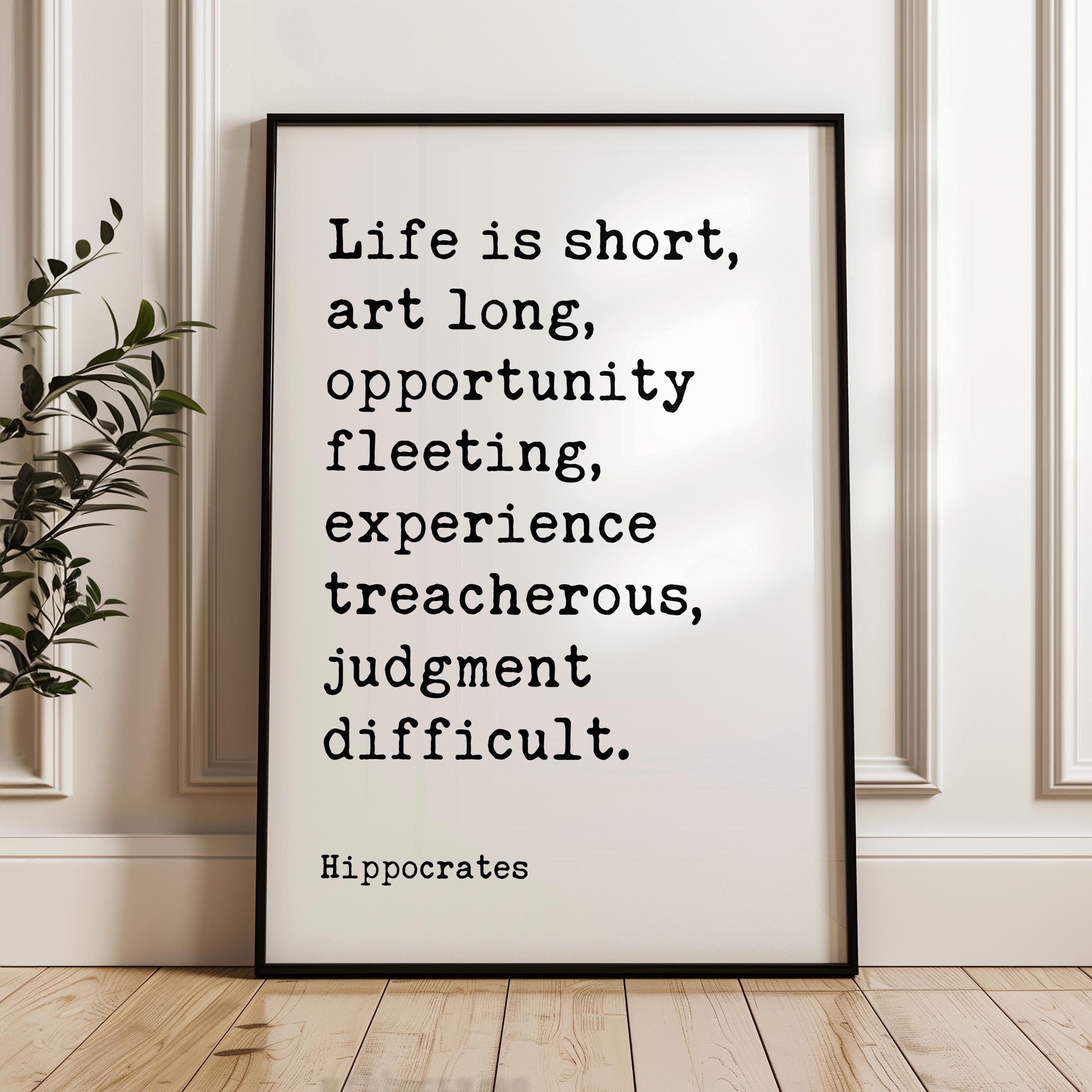 Life is short, art long, opportunity fleeting, experience treacherous, judgment difficult. Hippocrates Quote Art Print