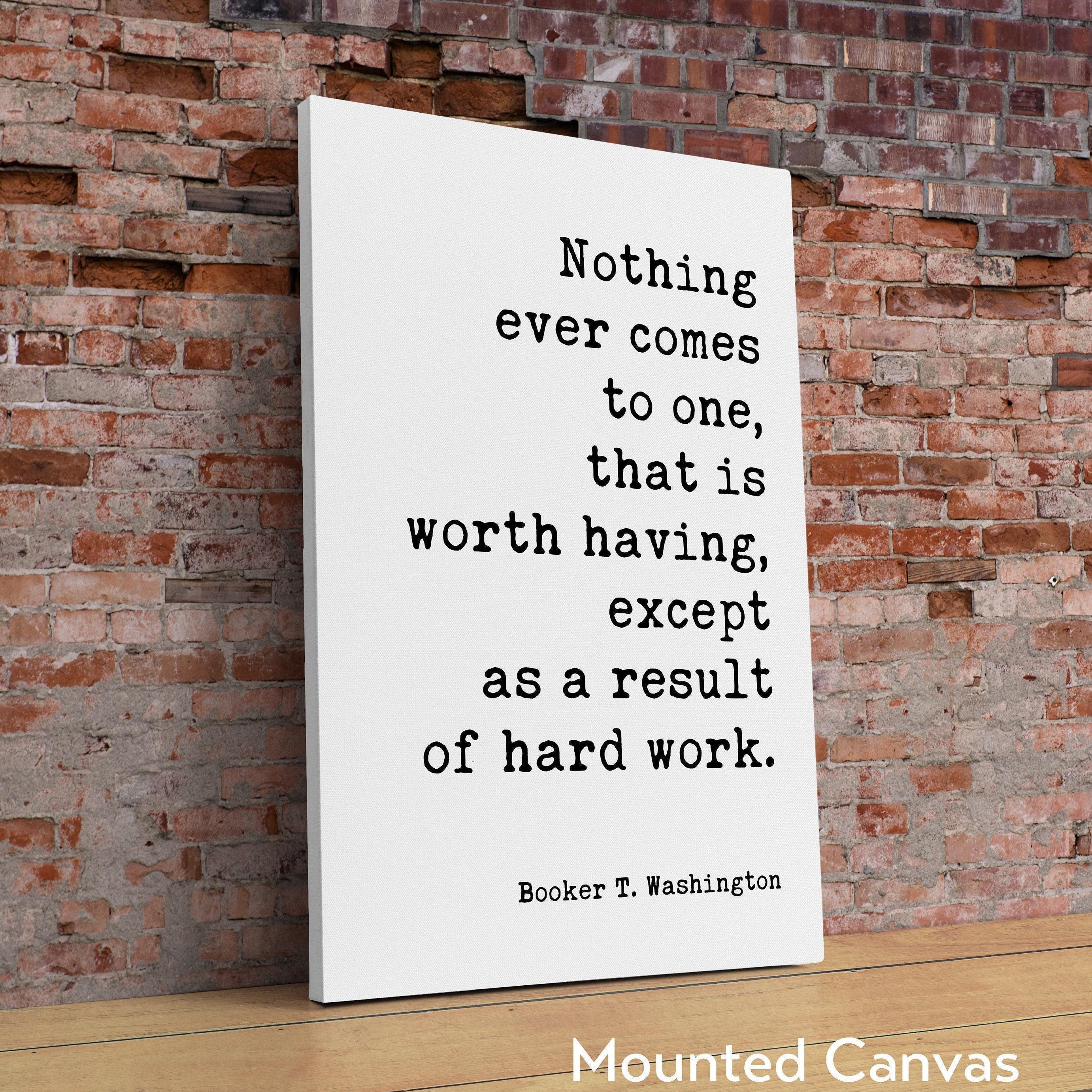 Booker T. Washington Quote - Nothing ever comes to one, that is worth having, except as a result of hard work. Typography Art Print