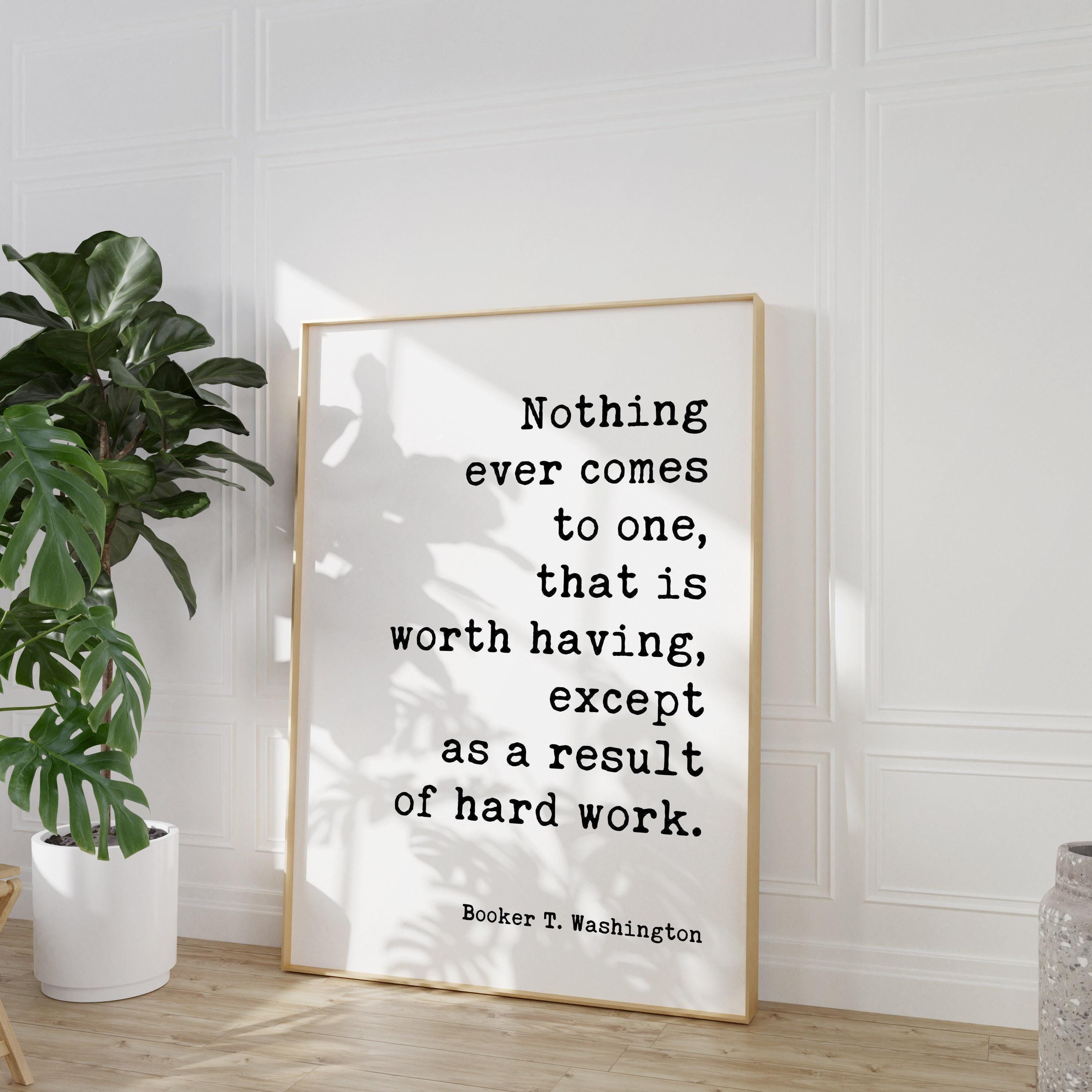 Booker T. Washington Quote - Nothing ever comes to one, that is worth having, except as a result of hard work. Typography Art Print