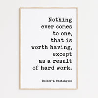 Booker T. Washington Quote - Nothing ever comes to one, that is worth having, except as a result of hard work. Typography Art Print
