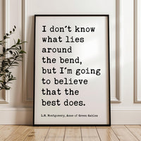 I don't know what lies around the bend, ... to believe that the best does., L.M. Montgomery Quote, Anne of Green Gables Art Print, (1908)