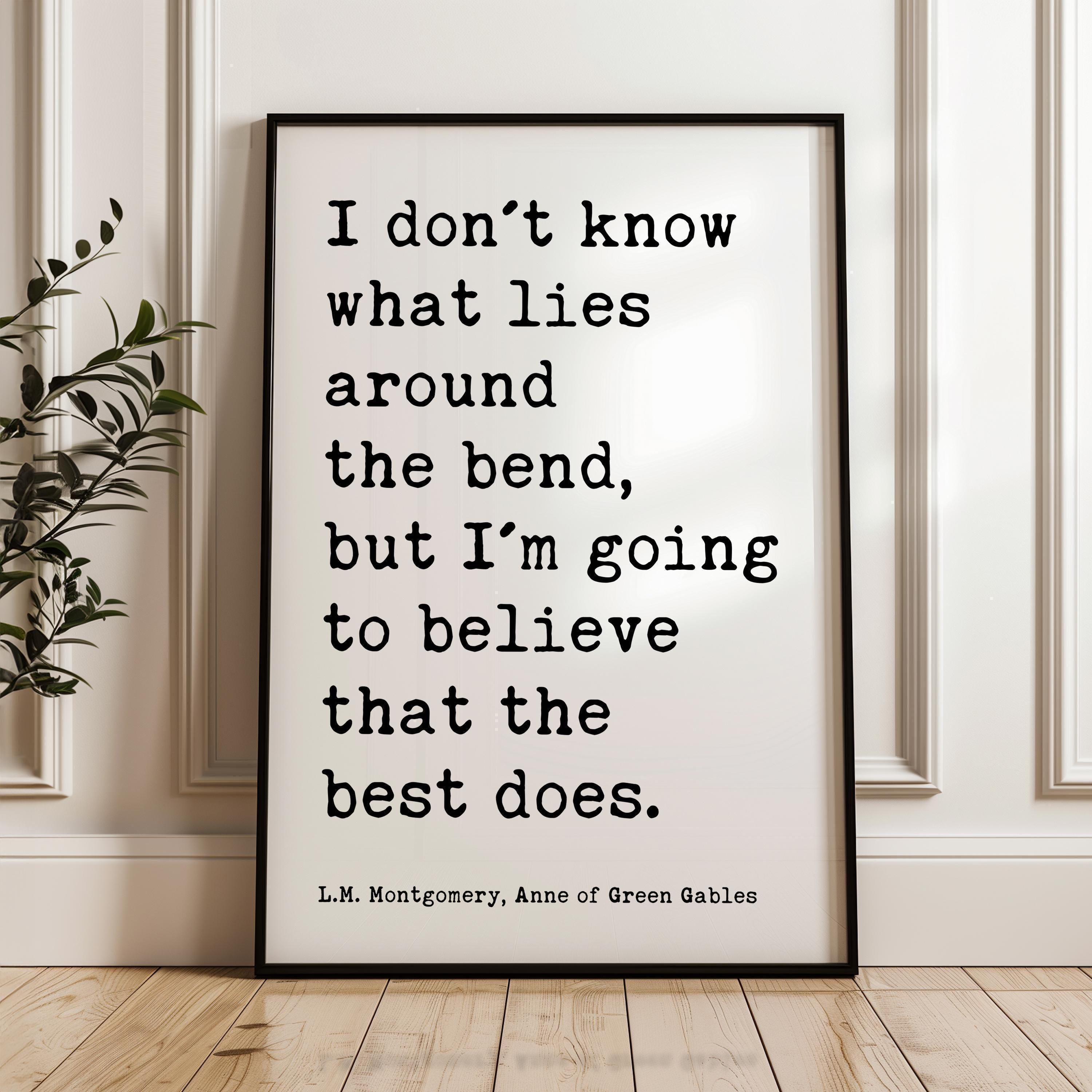 I don't know what lies around the bend, ... to believe that the best does., L.M. Montgomery Quote, Anne of Green Gables Art Print, (1908)