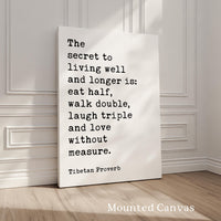 The secret to living well and longer is: eat half, walk double, laugh triple and love without measure. Tibetan Proverb Typography Art Print