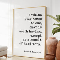 Booker T. Washington Quote - Nothing ever comes to one, that is worth having, except as a result of hard work. Typography Art Print