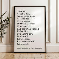 May include: A black and white framed print with a quote by William Shakespeare from the play All's Well That Ends Well. The quote reads: 'Love all, trust a few, Do wrong to none: be able for thine enemy Rather in power than use; and keep thy friend Under thy own life's key: be check'd for silence, But never tax'd for speech.' The quote is printed in a typewriter font and is centered on the white background.
