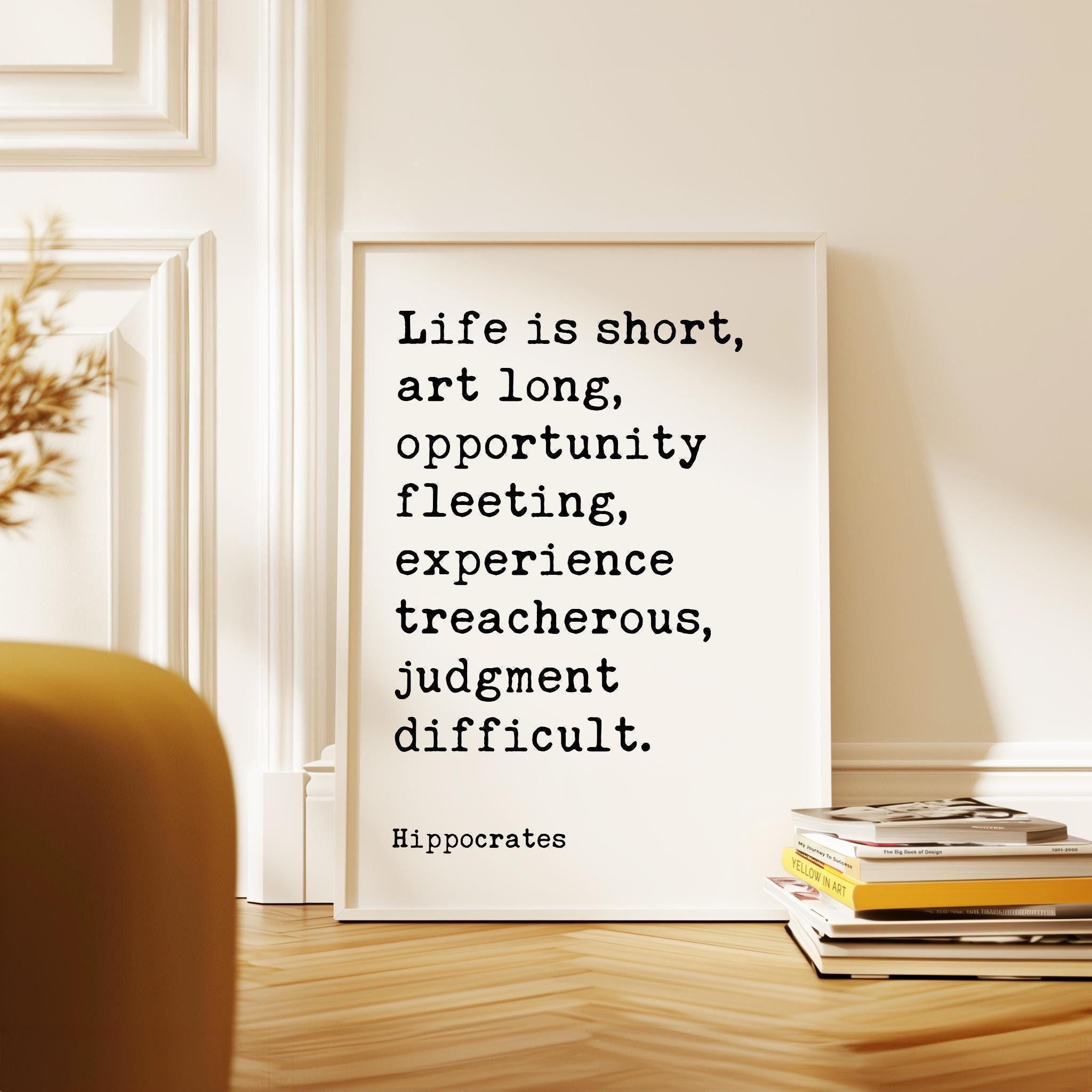 Life is short, art long, opportunity fleeting, experience treacherous, judgment difficult. Hippocrates Quote Art Print
