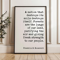 A nation that destroys its soils destroys itself. Forests are the lungs of our land... Franklin D. Roosevelt Quote, Typography Art Print