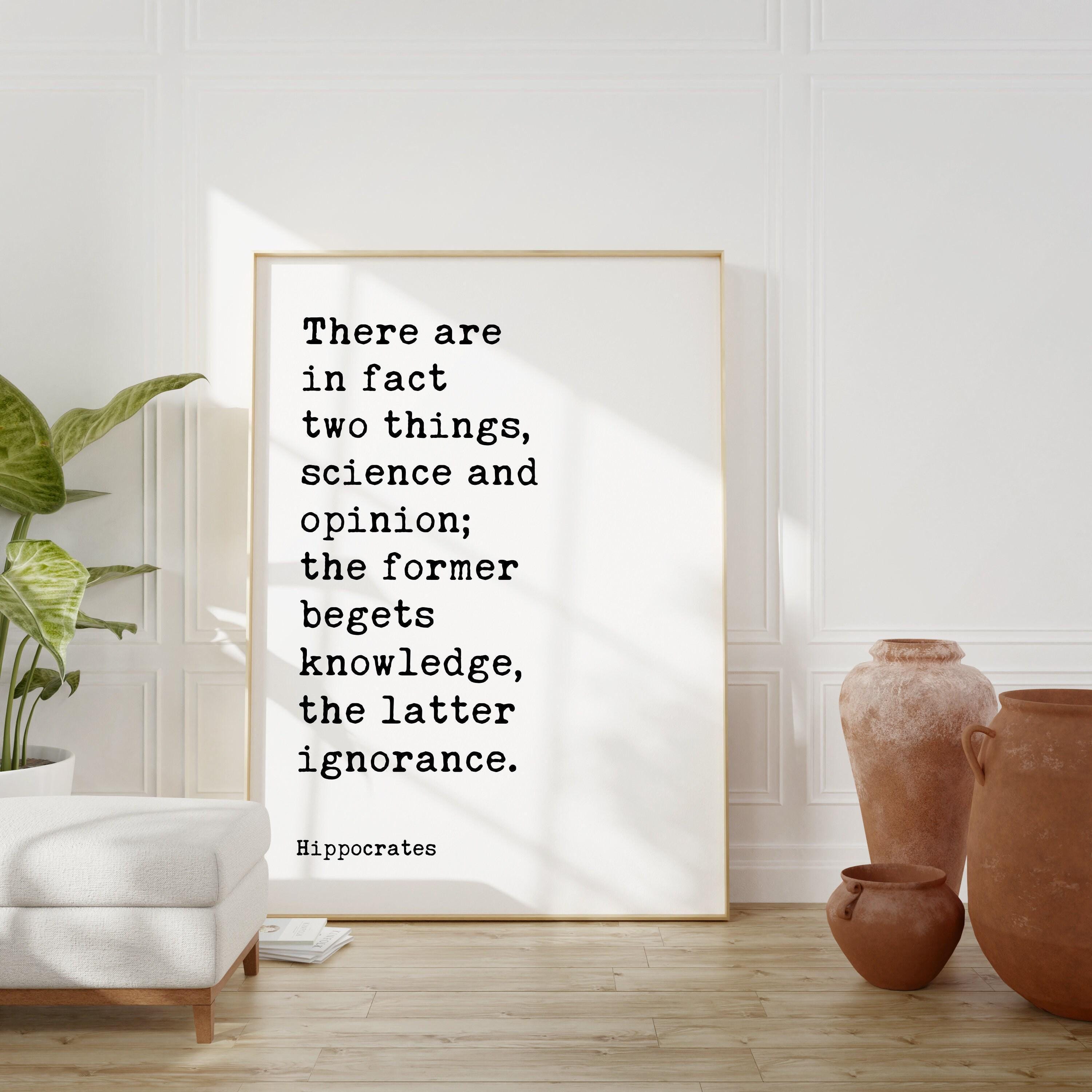 There are in fact two things, science and opinion; the former begets knowledge, the latter ignorance. Hippocrates Quote Art Print