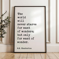 The world will never starve for want of wonders; but only for want of wonder.  G.K. Chesterton Quote Typography Art Print (1909)