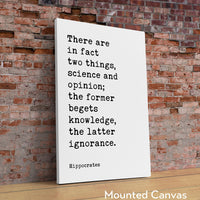 There are in fact two things, science and opinion; the former begets knowledge, the latter ignorance. Hippocrates Quote Art Print