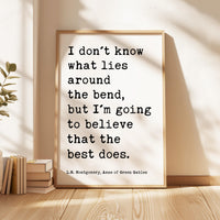 I don't know what lies around the bend, ... to believe that the best does.,  L.M. Montgomery Quote, Anne of Green Gables Art Print,  (1908)