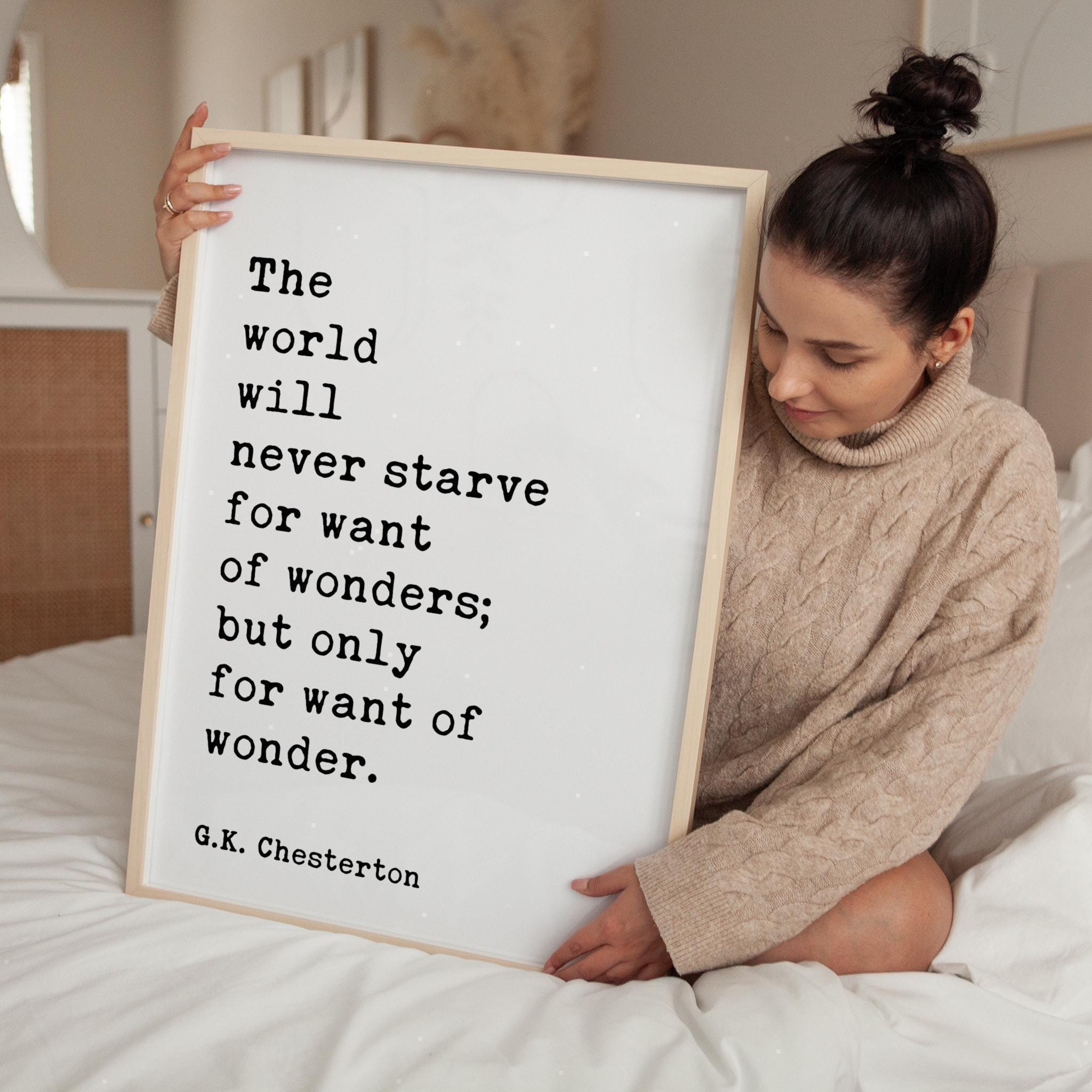 The world will never starve for want of wonders; but only for want of wonder.  G.K. Chesterton Quote Typography Art Print (1909)