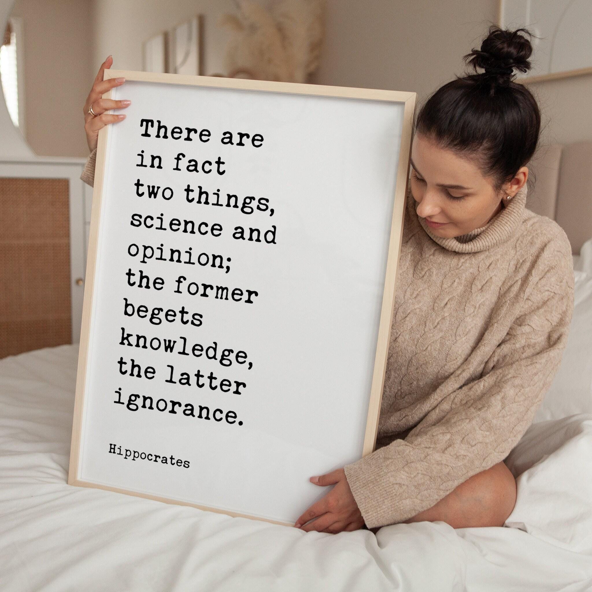 There are in fact two things, science and opinion; the former begets knowledge, the latter ignorance. Hippocrates Quote Art Print