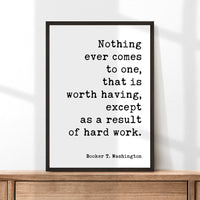 Booker T. Washington Quote,  Nothing ever comes to one, that is worth having, except as a result of hard work. Typography Art Print