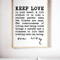 Oscar Wilde Quote,  Keep love in your heart. A life without it is like a sunless garden when the flowers are dead. The consciousness.. Print