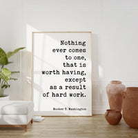 Booker T. Washington Quote,  Nothing ever comes to one, that is worth having, except as a result of hard work. Typography Art Print