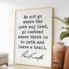 Ralph Waldo Emerson Quote,  Do not go where the path may lead, go instead where there is no path and leave a trail. Art Print - (1841)