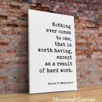 Booker T. Washington Quote - Nothing ever comes to one, that is worth having, except as a result of hard work. Typography Art Print