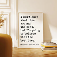 I don't know what lies around the bend, ... to believe that the best does.,  L.M. Montgomery Quote, Anne of Green Gables Art Print,  (1908)