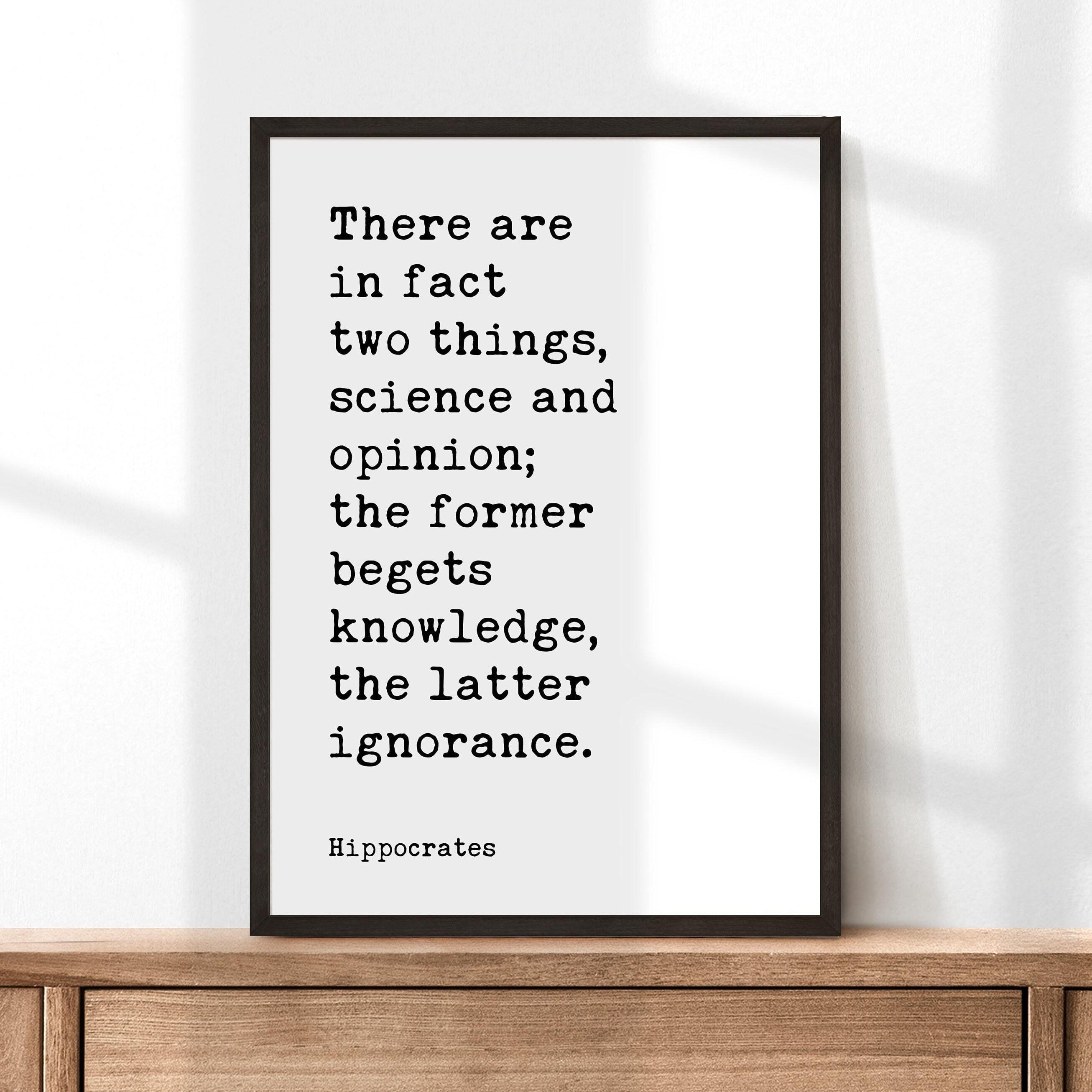There are in fact two things, science and opinion; the former begets knowledge, the latter ignorance. Hippocrates Quote Art Print