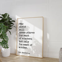 The world will never starve for want of wonders; but only for want of wonder.  G.K. Chesterton Quote Typography Art Print (1909)