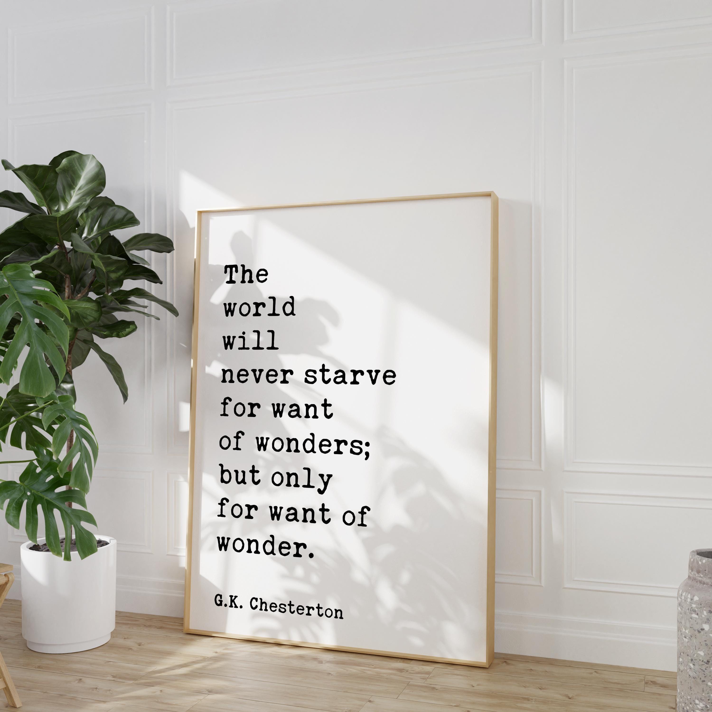 The world will never starve for want of wonders; but only for want of wonder.  G.K. Chesterton Quote Typography Art Print (1909)