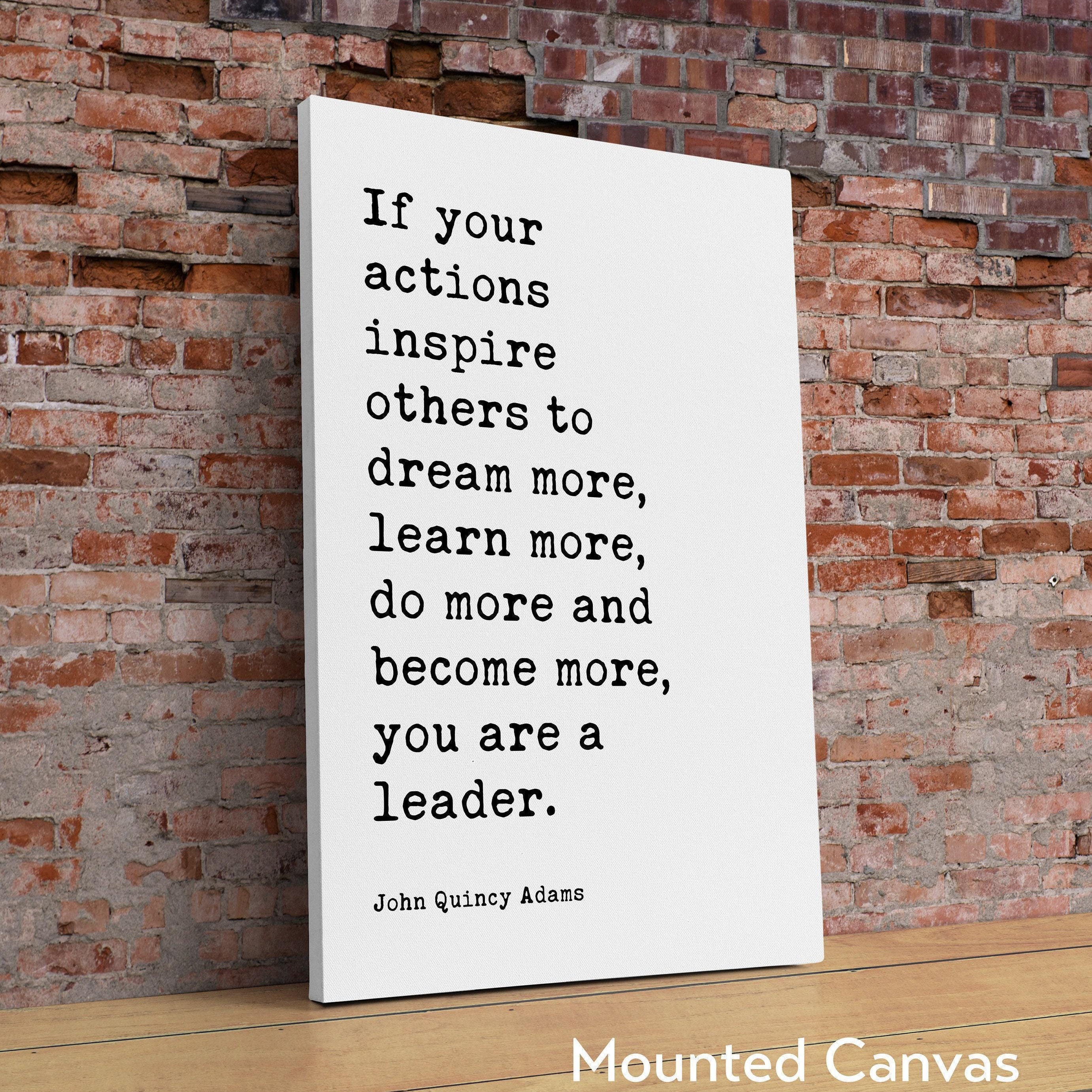 If your actions inspire others to dream more, learn more, do more and become more, you are a leader. John Quincy Adams Quote Art Print