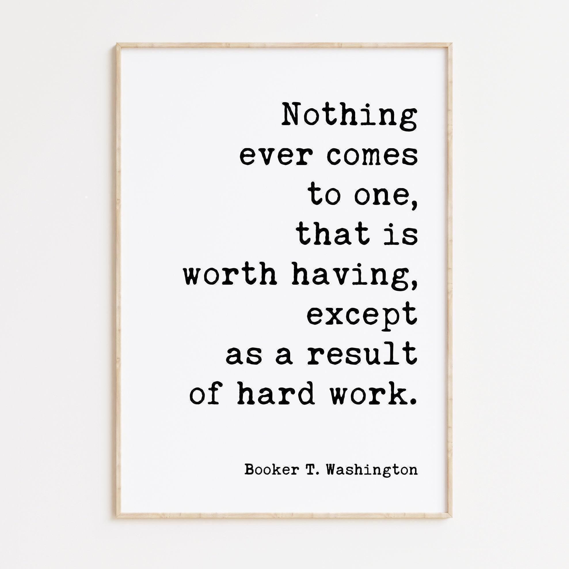 Booker T. Washington Quote,  Nothing ever comes to one, that is worth having, except as a result of hard work. Typography Art Print
