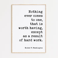 Booker T. Washington Quote,  Nothing ever comes to one, that is worth having, except as a result of hard work. Typography Art Print