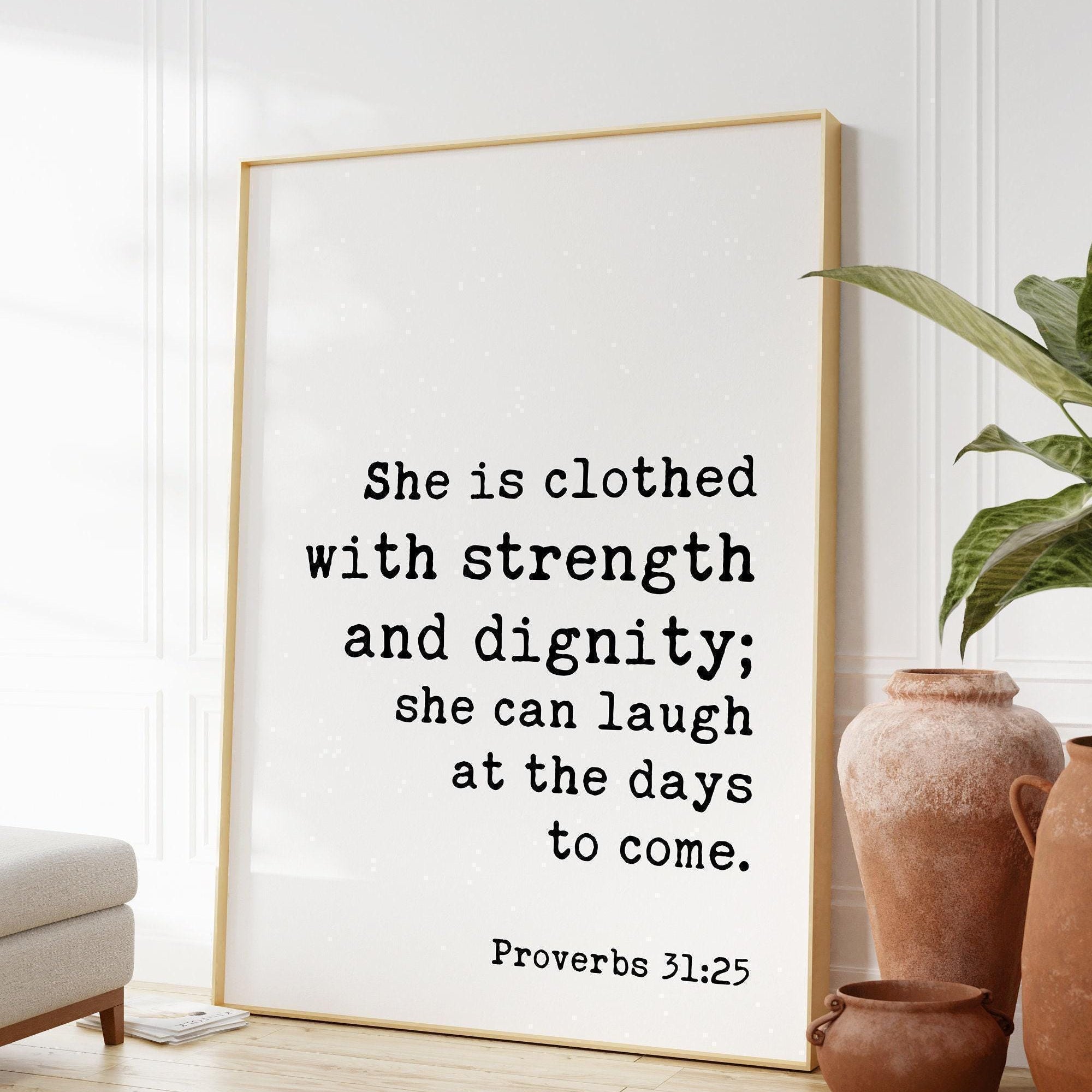 Proverbs 31:25  She is clothed with strength and dignity; she can laugh at the days to come. Art Print,  Faith - Religious Scripture - Verse