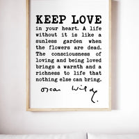 Oscar Wilde Quote - Keep love in your heart. A life without it is like a sunless garden when the flowers are dead. The consciousness.. Print