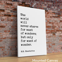 The world will never starve for want of wonders; but only for want of wonder.  G.K. Chesterton Quote Typography Art Print (1909)
