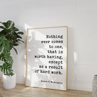 Booker T. Washington Quote,  Nothing ever comes to one, that is worth having, except as a result of hard work. Typography Art Print