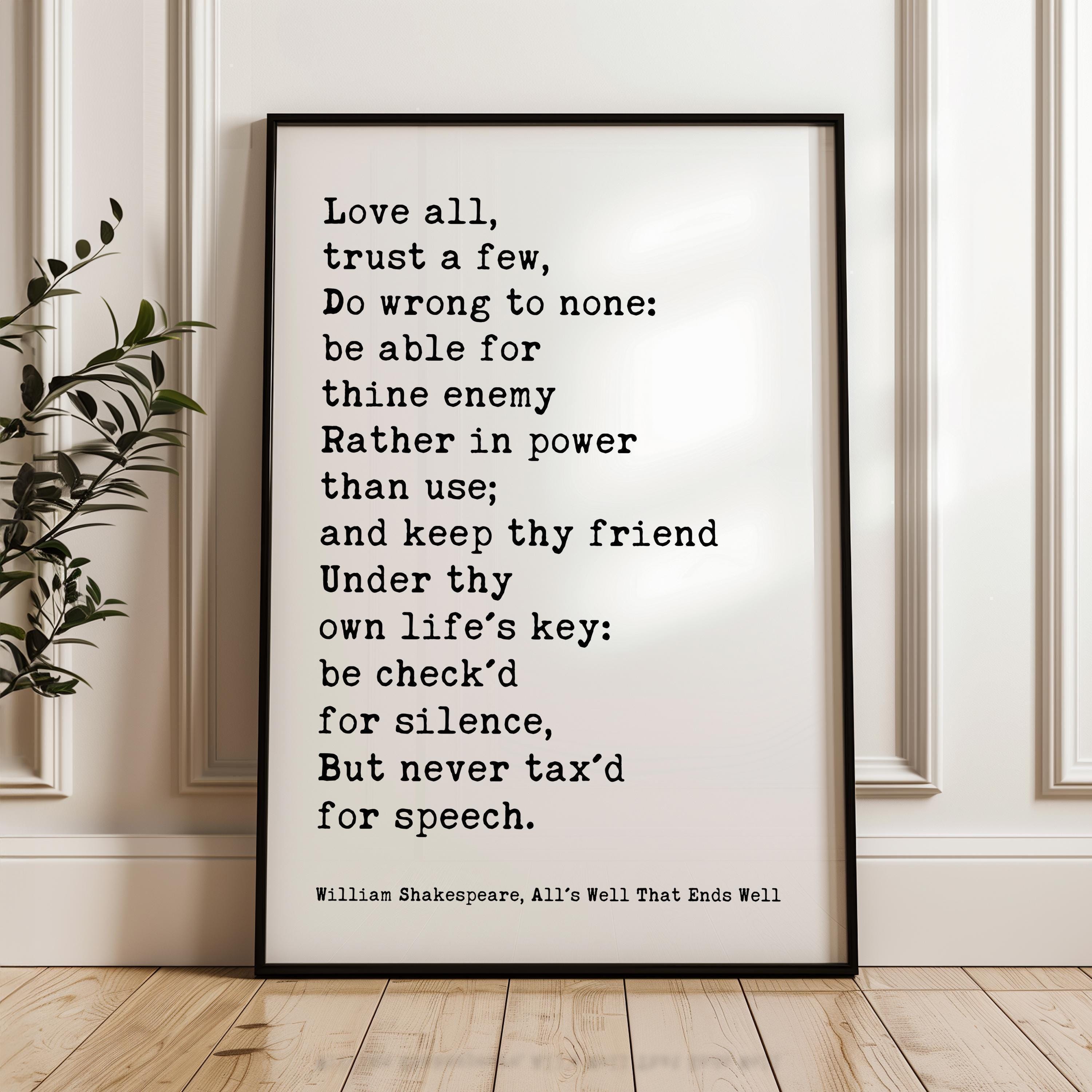 May include: A black and white framed print with a quote by William Shakespeare from the play All's Well That Ends Well. The quote reads: 'Love all, trust a few, Do wrong to none: be able for thine enemy Rather in power than use; and keep thy friend Under thy own life's key: be check'd for silence, But never tax'd for speech.' The quote is printed in a typewriter font and is centered on the white background.