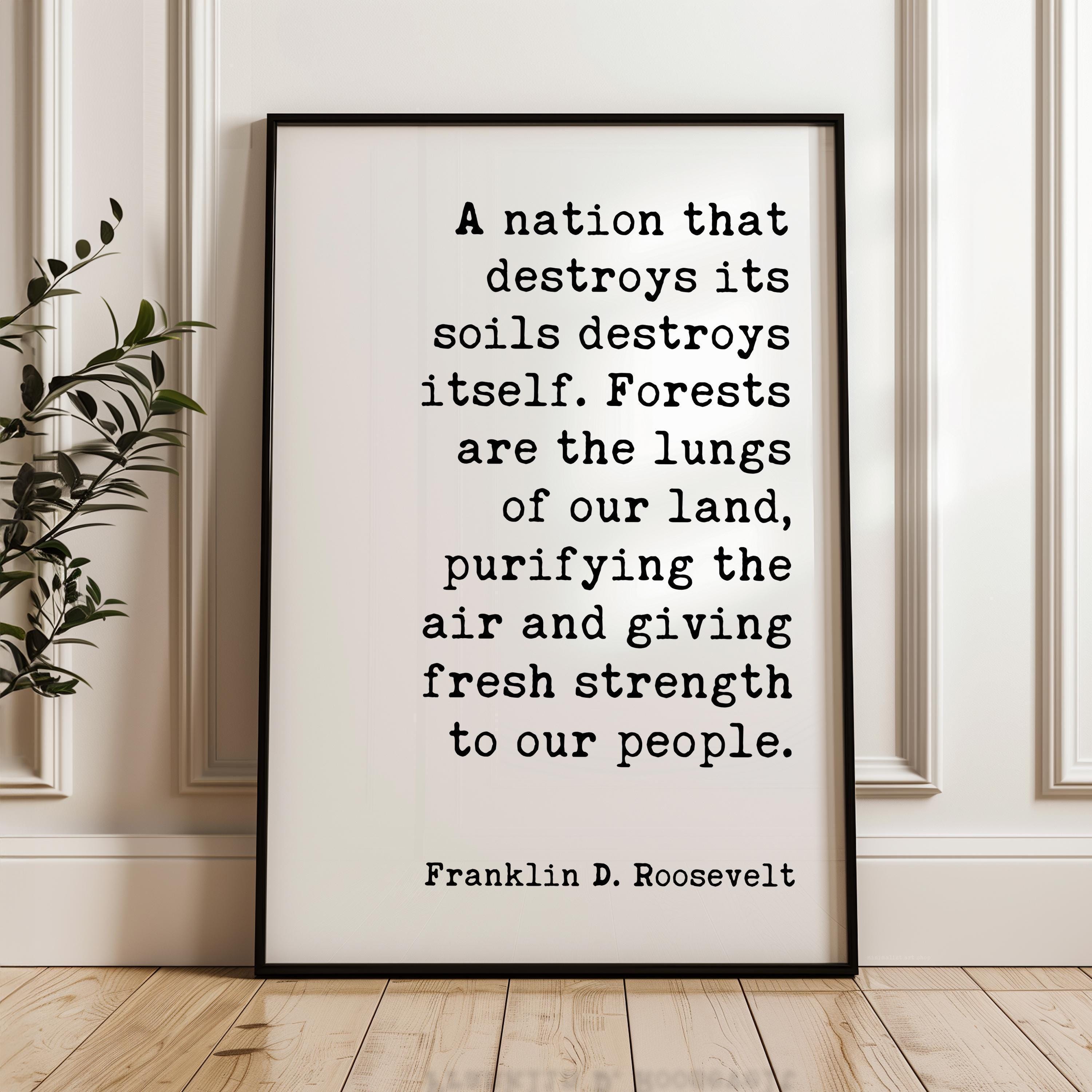 A nation that destroys its soils destroys itself. Forests are the lungs of our land... Franklin D. Roosevelt Quote,  Typography Art Print
