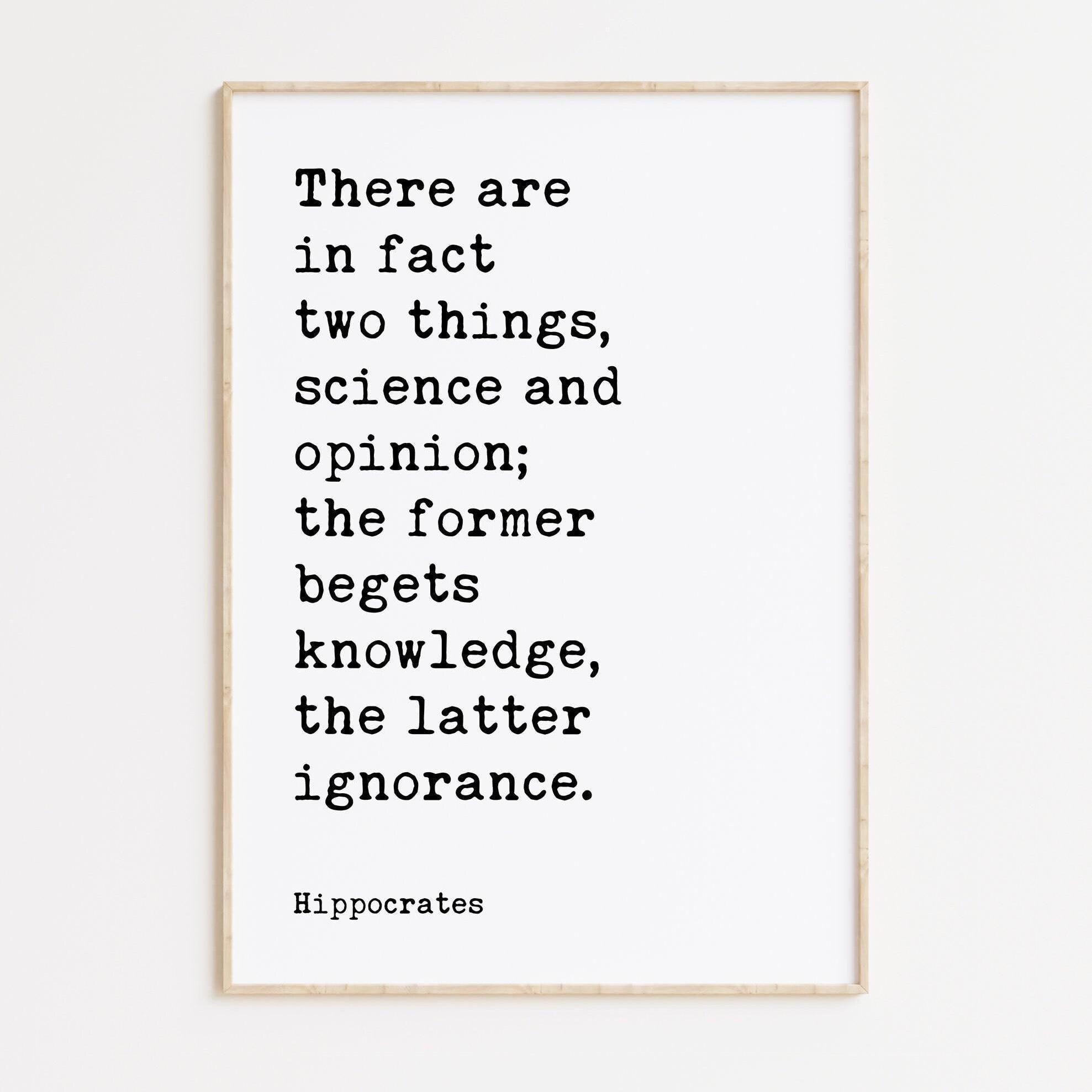 There are in fact two things, science and opinion; the former begets knowledge, the latter ignorance. Hippocrates Quote Art Print