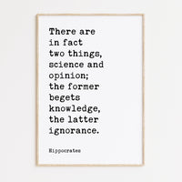 There are in fact two things, science and opinion; the former begets knowledge, the latter ignorance. Hippocrates Quote Art Print