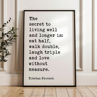 The secret to living well and longer is: eat half, walk double, laugh triple and love without measure. Tibetan Proverb  Typography Art Print