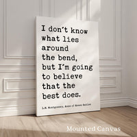 I don't know what lies around the bend, ... to believe that the best does.,  L.M. Montgomery Quote, Anne of Green Gables Art Print,  (1908)