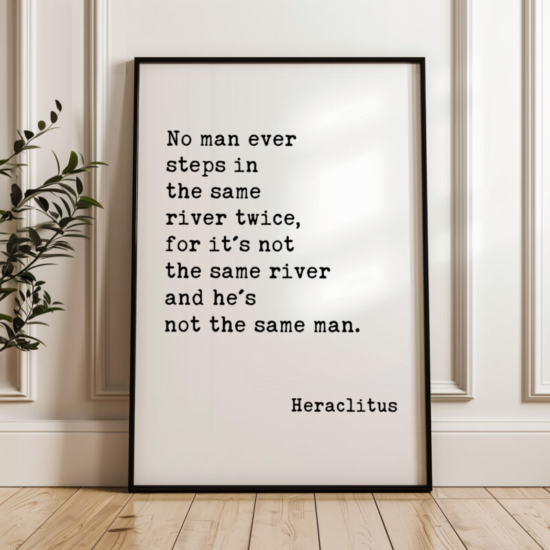 No man ever steps in the same river twice, for it's not the same river and he's not the same man. Heraclitus Quote Art Print