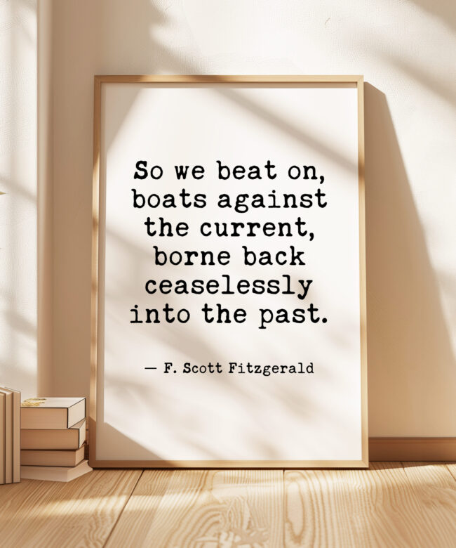 So we beat on, boats against the current, borne back ceaselessly into the past. F. Scott Fitzgerald Quote Typography Art Print