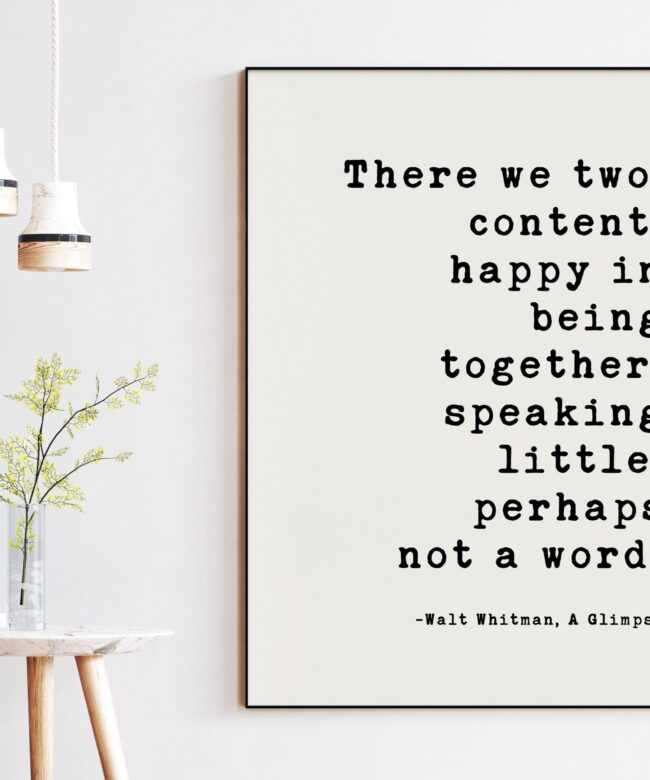 There we two, content, happy in being together, speaking little, perhaps not a word. Walt Whitman Quote - A Glimpse Typography Art Print