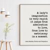 A lady's imagination is very rapid; it jumps from admiration to love, from love to matrimony in a moment. -Jane Austen, Pride and Prejudice