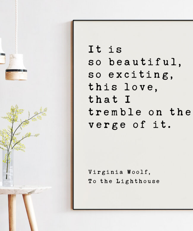 It is so beautiful, so exciting, this love, that I tremble on the verge of it. - Virginia Woolf, To the Lighthouse, Art Print Woolf Quotes